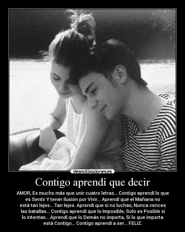 Contigo aprendí que decir - AMOR, Es mucho más que unir cuatro letras... Contigo aprendí lo que
es Sentir Y tener ilusión por Vivir... Aprendí que el Mañana no
está tan lejos... Tan lejos. Aprendí que si no luchas, Nunca vences
las batallas... Contigo aprendí que lo Imposible, Solo es Posible si
lo intentas... Aprendí que lo Demás no importa, Si lo que importa
está Contigo... Contigo aprendí a ser... FELIZ.