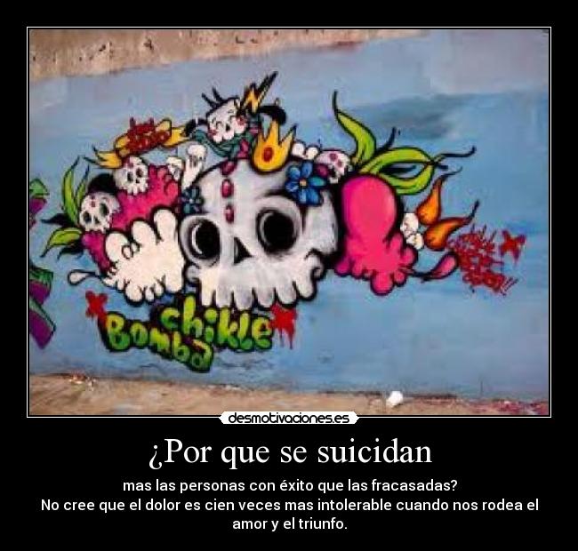 ¿Por que se suicidan - mas las personas con éxito que las fracasadas?
No cree que el dolor es cien veces mas intolerable cuando nos rodea el
amor y el triunfo.