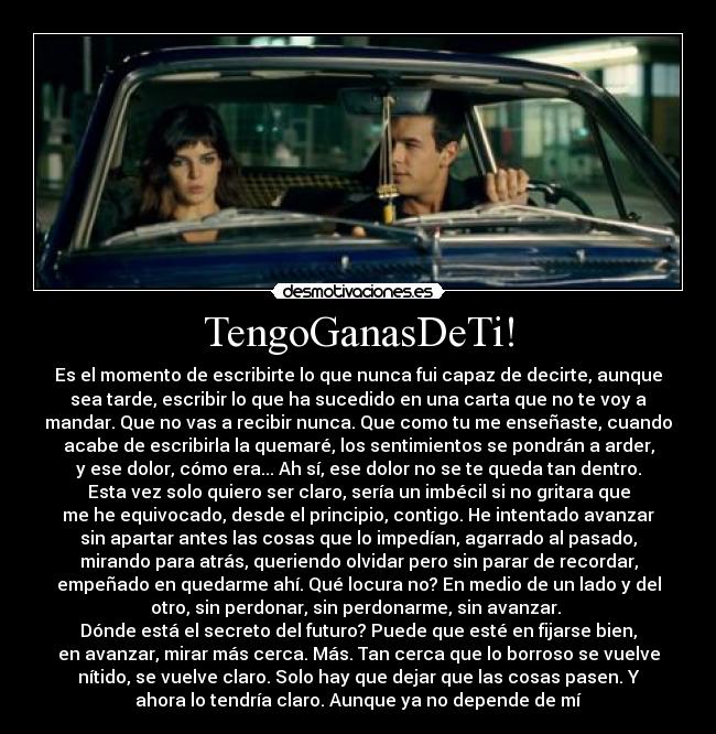 TengoGanasDeTi! - Es el momento de escribirte lo que nunca fui capaz de decirte, aunque
sea tarde, escribir lo que ha sucedido en una carta que no te voy a
mandar. Que no vas a recibir nunca. Que como tu me enseñaste, cuando
acabe de escribirla la quemaré, los sentimientos se pondrán a arder,
y ese dolor, cómo era... Ah sí, ese dolor no se te queda tan dentro.
Esta vez solo quiero ser claro, sería un imbécil si no gritara que
me he equivocado, desde el principio, contigo. He intentado avanzar
sin apartar antes las cosas que lo impedían, agarrado al pasado,
mirando para atrás, queriendo olvidar pero sin parar de recordar,
empeñado en quedarme ahí. Qué locura no? En medio de un lado y del
otro, sin perdonar, sin perdonarme, sin avanzar.
Dónde está el secreto del futuro? Puede que esté en fijarse bien,
en avanzar, mirar más cerca. Más. Tan cerca que lo borroso se vuelve
nítido, se vuelve claro. Solo hay que dejar que las cosas pasen. Y
ahora lo tendría claro. Aunque ya no depende de mí