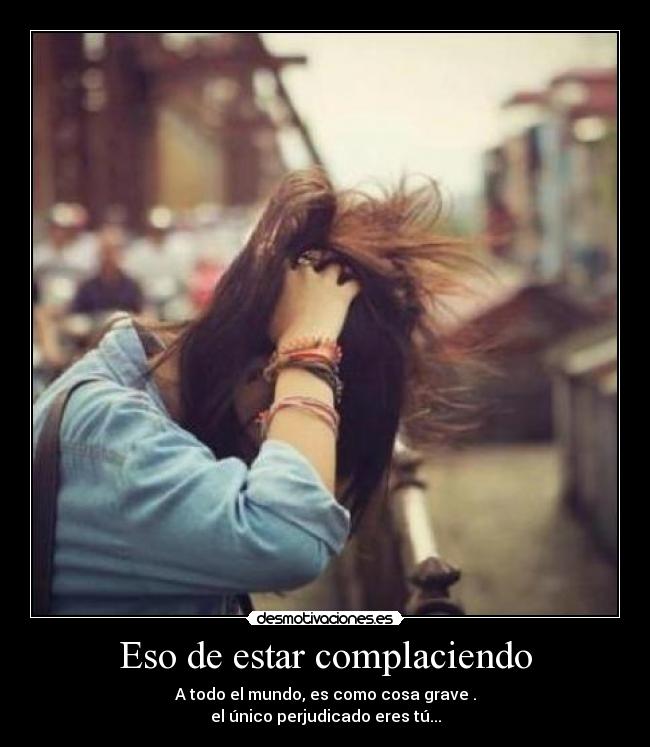 Eso de estar complaciendo - A todo el mundo, es como cosa grave .
el único perjudicado eres tú...