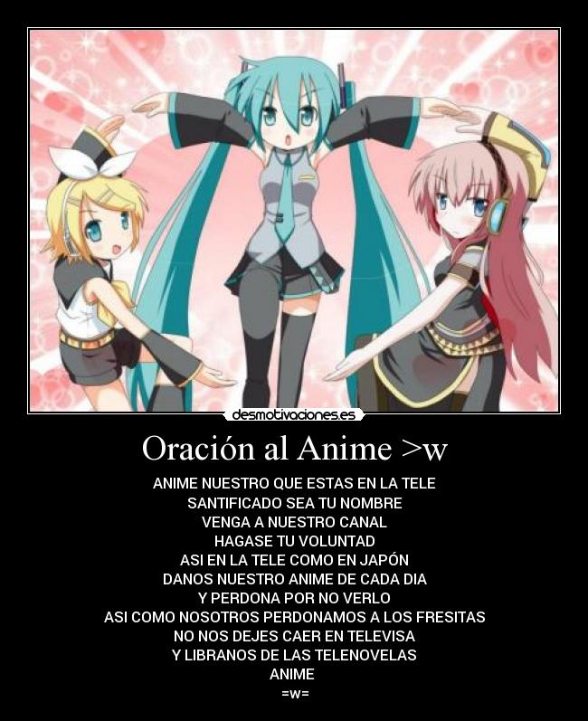 Oración al Anime >w - ANIME NUESTRO QUE ESTAS EN LA TELE
SANTIFICADO SEA TU NOMBRE
VENGA A NUESTRO CANAL
HAGASE TU VOLUNTAD
ASI EN LA TELE COMO EN JAPÓN
DANOS NUESTRO ANIME DE CADA DIA
Y PERDONA POR NO VERLO
ASI COMO NOSOTROS PERDONAMOS A LOS FRESITAS
NO NOS DEJES CAER EN TELEVISA
Y LIBRANOS DE LAS TELENOVELAS
ANIME
=w=