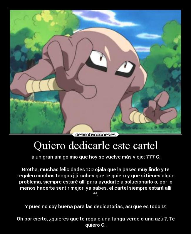 Quiero dedicarle este cartel - a un gran amigo mio que hoy se vuelve más viejo: 777 C:

Brotha, muchas felicidades :DD ojalá que la pases muy lindo y te
regalen muchas tangas jiji  sabes que te quiero y que si tienes algún
problema, siempre estaré allí para ayudarte a solucionarlo o, por lo
menos hacerte sentir mejor, ya sabes, el cartel siempre estará allí
^^.

Y pues no soy buena para las dedicatorias, así que es todo D:

Oh por cierto, ¿quieres que te regale una tanga verde o una azul?. Te
quiero C:.