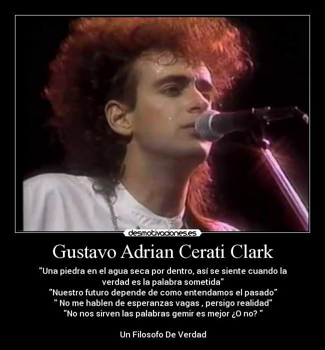 Gustavo Adrian Cerati Clark - Una piedra en el agua seca por dentro, así se siente cuando la
verdad es la palabra sometida
Nuestro futuro depende de como entendamos el pasado
No me hablen de esperanzas vagas , persigo realidad
No nos sirven las palabras gemir es mejor ¿O no?
Un Filosofo De Verdad