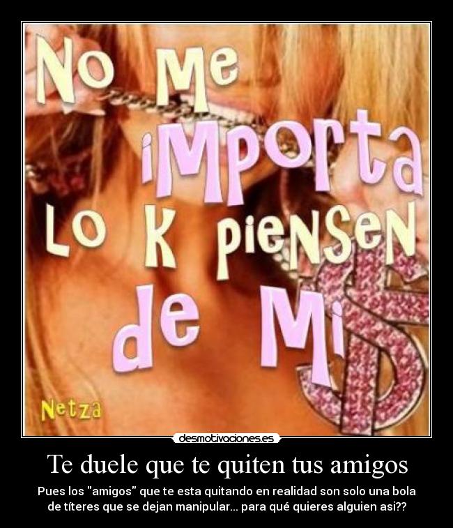 Te duele que te quiten tus amigos - Pues los amigos que te esta quitando en realidad son solo una bola
de títeres que se dejan manipular... para qué quieres alguien asi??