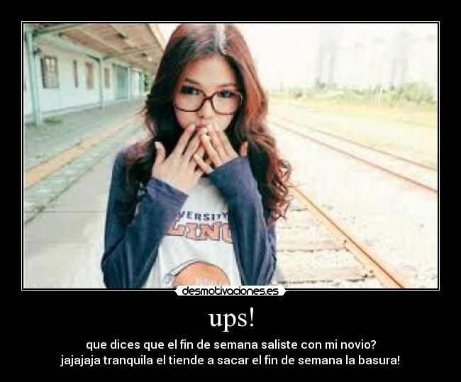 ups! - que dices que el fin de semana saliste con mi novio?
jajajaja tranquila el tiende a sacar el fin de semana la basura!
