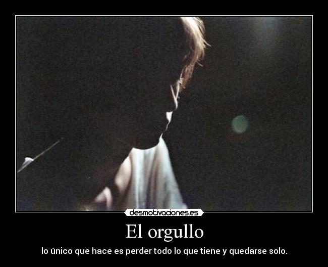 El orgullo - lo único que hace es perder todo lo que tiene y quedarse solo.