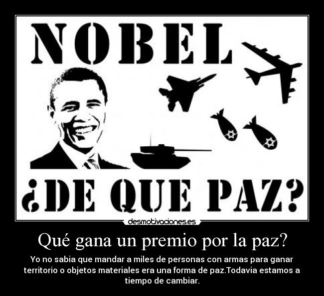 Qué gana un premio por la paz? - Yo no sabia que mandar a miles de personas con armas para ganar
territorio o objetos materiales era una forma de paz.Todavia estamos a
tiempo de cambiar.