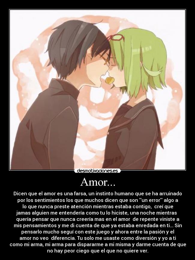 Amor... - Dicen que el amor es una farsa, un instinto humano que se ha arruinado
por los sentimientos los que muchos dicen que son un error algo a
lo que nunca preste atención mientras estaba contigo, creí que
jamas alguien me entendería como tu lo hiciste, una noche mientras
quería pensar que nunca creería mas en el amor de repente viniste a
mis pensamientos y me di cuenta de que ya estaba enredada en ti... Sin
pensarlo mucho seguí con este juego y ahora entre la pasión y el
amor no veo diferencia. Tu solo me usaste como diversión y yo a ti
como mi arma, mi arma para dispararme a mi misma y darme cuenta de que
no hay peor ciego que el que no quiere ver.