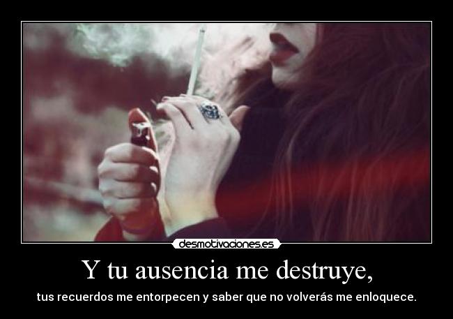 Y tu ausencia me destruye, -