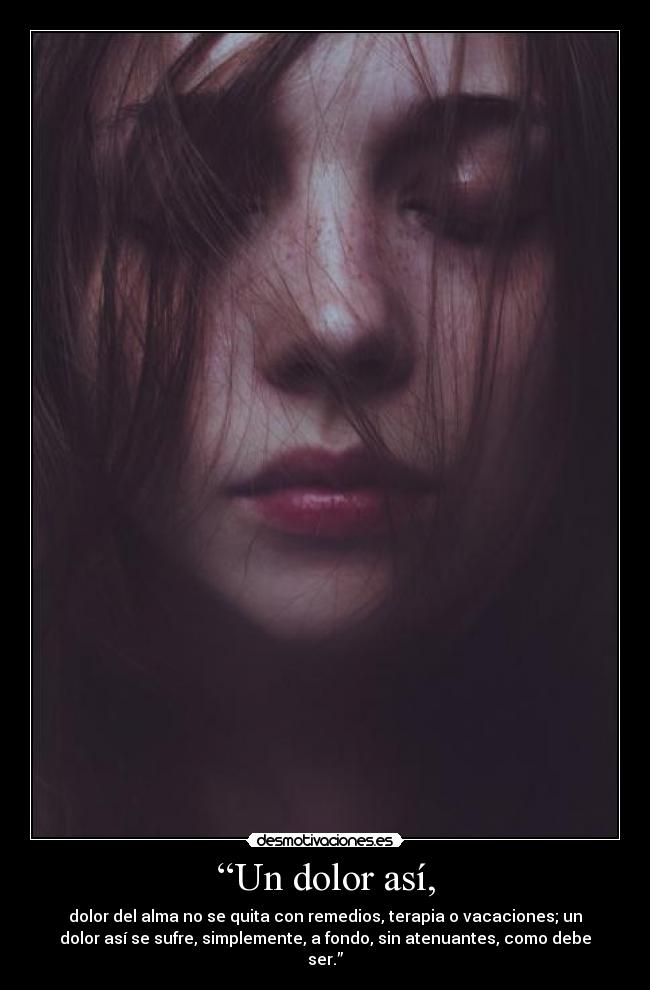 “Un dolor así, - dolor del alma no se quita con remedios, terapia o vacaciones; un
dolor así se sufre, simplemente, a fondo, sin atenuantes, como debe
ser.”