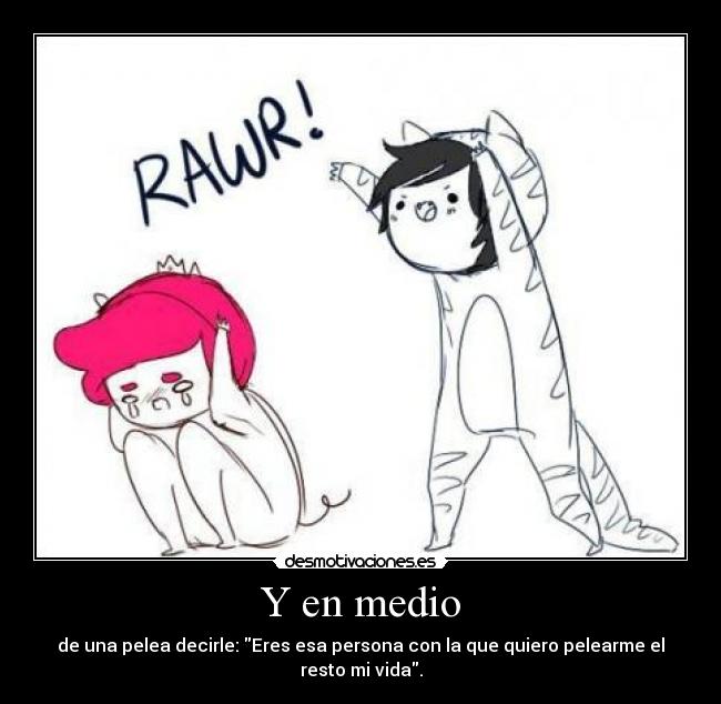 Y en medio - de una pelea decirle: Eres esa persona con la que quiero pelearme el resto mi vida.