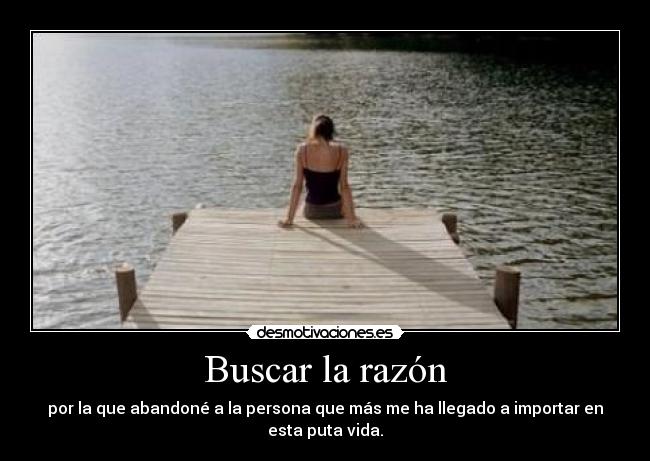 Buscar la razón - por la que abandoné a la persona que más me ha llegado a importar en esta puta vida.