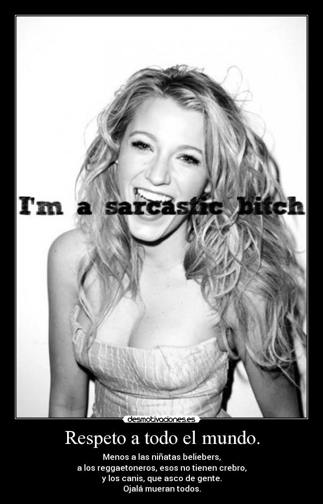 Respeto a todo el mundo. - Menos a las niñatas beliebers,
a los reggaetoneros, esos no tienen crebro,
y los canis, que asco de gente.
Ojalá mueran todos.
