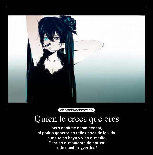 Quien te crees que eres - para decirme como pensar,
si podría ganarte en reflexiones de la vida
aunque no haya vivido ni media.
Pero en el momento de actuar
todo cambia, ¿verdad?