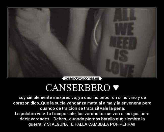 CANSERBERO ♥ - soy simplemente inexpresivo, ya casi no bebo ron si no vino y de
corazon digo..Que la sucia venganza mata al alma y la envenena pero
cuando de traicion se trata si! vale la pena.
La palabra vale. ta trampa sale, los varoncitos se ven a los ojos para
decir verdades....Debes...cuando pierdas batalla que siembra la
guerra..Y SI ALGUNA TE FALLA CAMBIALA POR PERRA!! ♥