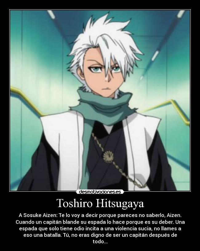 Toshiro Hitsugaya - A Sosuke Aizen: Te lo voy a decir porque pareces no saberlo, Aizen.
Cuando un capitán blande su espada lo hace porque es su deber. Una
espada que solo tiene odio incita a una violencia sucia, no llames a
eso una batalla. Tú, no eras digno de ser un capitán después de
todo...