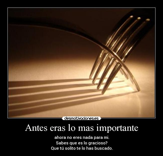 Antes eras lo mas importante - ahora no eres nada para mi.
Sabes que es lo gracioso?
Que tú solito te lo has buscado.