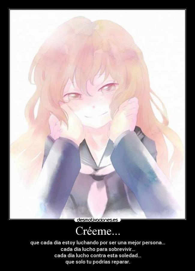 Créeme... - que cada día estoy luchando por ser una mejor persona...
cada día lucho para sobrevivir...
cada día lucho contra esta soledad...
que solo tu podrías reparar.