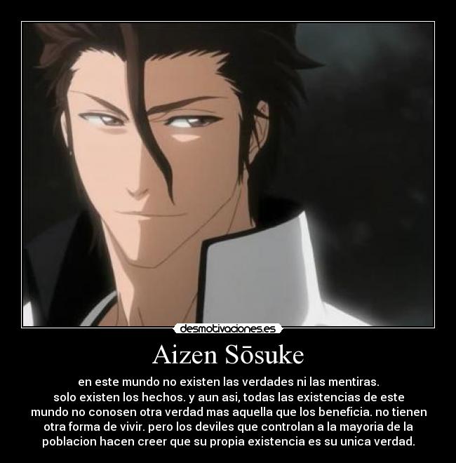 Aizen Sōsuke - en este mundo no existen las verdades ni las mentiras.
solo existen los hechos. y aun asi, todas las existencias de este
mundo no conosen otra verdad mas aquella que los beneficia. no tienen
otra forma de vivir. pero los deviles que controlan a la mayoria de la
poblacion hacen creer que su propia existencia es su unica verdad.