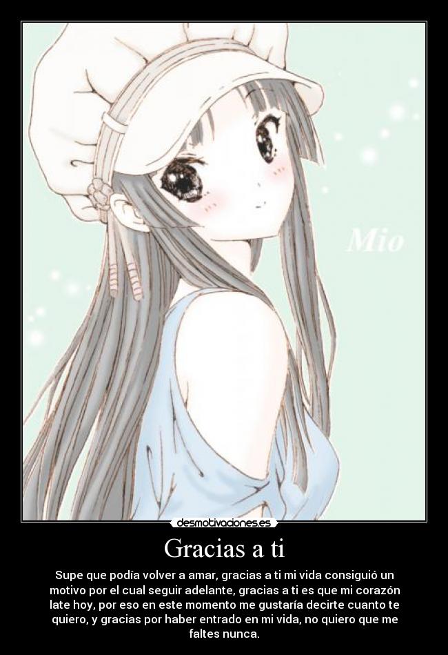 Gracias a ti - Supe que podía volver a amar, gracias a ti mi vida consiguió un
motivo por el cual seguir adelante, gracias a ti es que mi corazón
late hoy, por eso en este momento me gustaría decirte cuanto te
quiero, y gracias por haber entrado en mi vida, no quiero que me
faltes nunca.