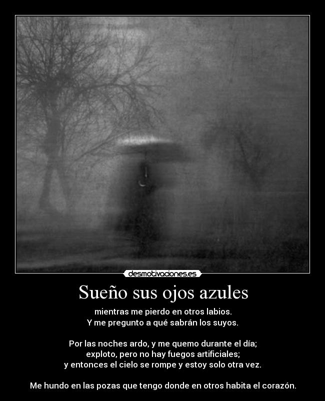 Sueño sus ojos azules - mientras me pierdo en otros labios.
Y me pregunto a qué sabrán los suyos.

Por las noches ardo, y me quemo durante el día;
exploto, pero no hay fuegos artificiales;
y entonces el cielo se rompe y estoy solo otra vez.

Me hundo en las pozas que tengo donde en otros habita el corazón.