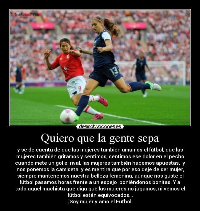 Quiero que la gente sepa - y se de cuenta de que las mujeres también amamos el fútbol, que las
mujeres también gritamos y sentimos, sentimos ese dolor en el pecho
cuando mete un gol el rival, las mujeres también hacemos apuestas, y
nos ponemos la camiseta y es mentira que por eso deje de ser mujer,
siempre mantenemos nuestra belleza femenina, aunque nos guste el
fútbol pasamos horas frente a un espejo poniéndonos bonitas. Y a
todo aquel machista que diga que las mujeres no jugamos, ni vemos el
fútbol están equivocados...
¡Soy mujer y amo el Futbol!
