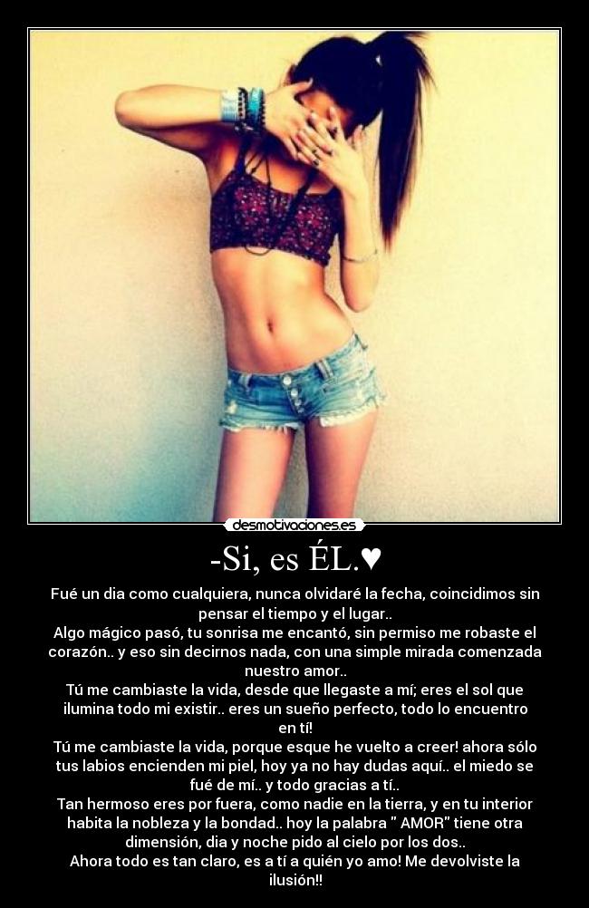 -Si, es ÉL.♥ - Fué un dia como cualquiera, nunca olvidaré la fecha, coincidimos sin
pensar el tiempo y el lugar..
Algo mágico pasó, tu sonrisa me encantó, sin permiso me robaste el
corazón.. y eso sin decirnos nada, con una simple mirada comenzada
nuestro amor..
Tú me cambiaste la vida, desde que llegaste a mí; eres el sol que
ilumina todo mi existir.. eres un sueño perfecto, todo lo encuentro
en tí!
Tú me cambiaste la vida, porque esque he vuelto a creer! ahora sólo
tus labios encienden mi piel, hoy ya no hay dudas aquí.. el miedo se
fué de mí.. y todo gracias a tí..
Tan hermoso eres por fuera, como nadie en la tierra, y en tu interior
habita la nobleza y la bondad.. hoy la palabra AMOR tiene otra
dimensión, dia y noche pido al cielo por los dos..
Ahora todo es tan claro, es a tí a quién yo amo! Me devolviste la
ilusión!!