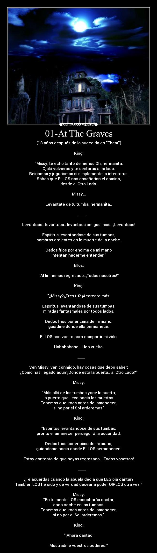 01-At The Graves - (18 años después de lo sucedido en Them)

King:

Missy, te echo tanto de menos.Oh, hermanita.
Ojalá volvieras y te sentaras a mi lado.
Reiriamos y jugariamos si simplemente lo intentaras.
Sabes que ELLOS nos enseñarian el camino,
desde el Otro Lado.

Missy...

Levántate de tu tumba, hermanita..

      ____

Levantaos.. levantaos.. levantaos amigos mios.. ¡Levantaos!

Espíritus levantandose de sus tumbas,
sombras ardientes en la muerte de la noche.

Dedos frios por encima de mi mano
intentan hacerme entender.

Ellos:

Al fin hemos regresado..¡Todos nosotros!

King:

¿Missy?¿Eres tú? ¡Acercate más!

Espíritus levantandose de sus tumbas,
miradas fantasmales por todos lados.

Dedos frios por encima de mi mano,
guiadme donde ella permanece.

ELLOS han vuelto para compartir mi vida.

Hahahahaha.. ¡Han vuelto!

      ____

Ven Missy, ven conmigo, hay cosas que debo saber:
¿Como has llegado aqui?¿Donde está la puerta.. al Otro Lado?

Missy:

Más allá de las tumbas yace la puerta,
la puerta que lleva hacia los muertos.
Tenemos que irnos antes del amanecer,
si no por el Sol arderemos

King:

Espíritus levantandose de sus tumbas,
pronto el amanecer perseguirá la oscuridad.

Dedos frios por encima de mi mano,
guiandome hacia donde ELLOS permanecen.

Estoy contento de que hayas regresado.. ¡Todos vosotros!

       ____

¿Te acuerdas cuando la abuela decía que LES oia cantar?
Tambien LOS he oido y de verdad desearia poder OIRLOS otra vez.

Missy:
En tu mente LOS escucharás cantar,
cada noche en las tumbas.
Tenemos que irnos antes del amanecer,
si no por el Sol arderemos.

King:

¡Ahora cantad!

Mostradme vuestros poderes.