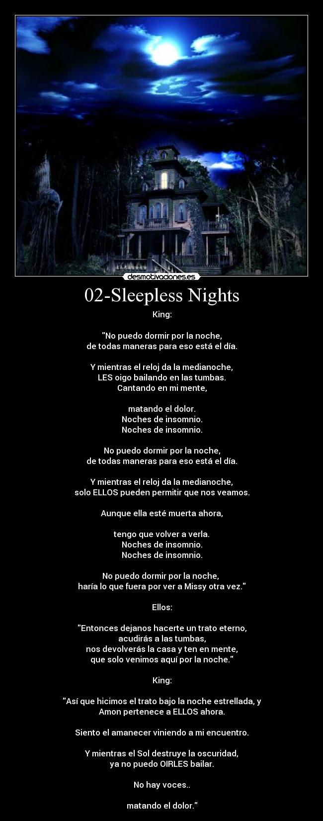 02-Sleepless Nights - King:

No puedo dormir por la noche,
de todas maneras para eso está el día.

Y mientras el reloj da la medianoche,
LES oigo bailando en las tumbas.
Cantando en mi mente,

matando el dolor.
Noches de insomnio.
Noches de insomnio.

No puedo dormir por la noche,
de todas maneras para eso está el día.

Y mientras el reloj da la medianoche,
solo ELLOS pueden permitir que nos veamos.

Aunque ella esté muerta ahora,

tengo que volver a verla.
Noches de insomnio.
Noches de insomnio.

No puedo dormir por la noche, 
haría lo que fuera por ver a Missy otra vez.

Ellos:

Entonces dejanos hacerte un trato eterno,
acudirás a las tumbas,
nos devolverás la casa y ten en mente,
que solo venimos aquí por la noche.

King:

Así que hicimos el trato bajo la noche estrellada, y
Amon pertenece a ELLOS ahora.

Siento el amanecer viniendo a mi encuentro.

Y mientras el Sol destruye la oscuridad,
ya no puedo OIRLES bailar.

No hay voces..

matando el dolor.