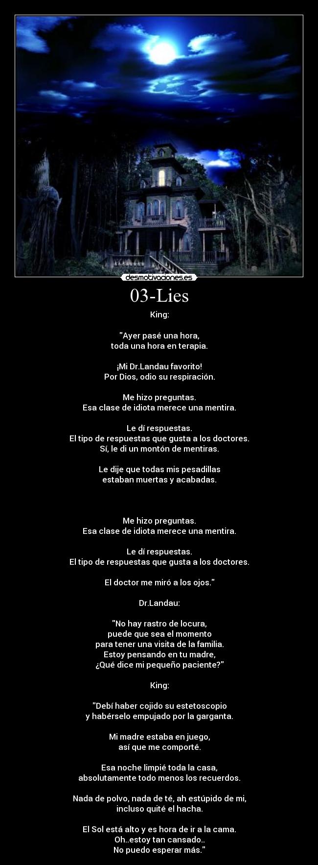 03-Lies - King:

Ayer pasé una hora,
toda una hora en terapia.

¡Mi Dr.Landau favorito!
Por Dios, odio su respiración.

Me hizo preguntas.
Esa clase de idiota merece una mentira.

Le dí respuestas.
El tipo de respuestas que gusta a los doctores.
Sí, le di un montón de mentiras.

Le dije que todas mis pesadillas
estaban muertas y acabadas.



Me hizo preguntas.
Esa clase de idiota merece una mentira.

Le dí respuestas.
El tipo de respuestas que gusta a los doctores.

El doctor me miró a los ojos.

Dr.Landau:
 
No hay rastro de locura,
puede que sea el momento
para tener una visita de la familia.
Estoy pensando en tu madre,
¿Qué dice mi pequeño paciente?

King:

Debí haber cojido su estetoscopio
y habérselo empujado por la garganta.

Mi madre estaba en juego,
así que me comporté.

Esa noche limpié toda la casa,
absolutamente todo menos los recuerdos.

Nada de polvo, nada de té, ah estúpido de mi,
incluso quité el hacha.

El Sol está alto y es hora de ir a la cama.
Oh..estoy tan cansado..
No puedo esperar más.