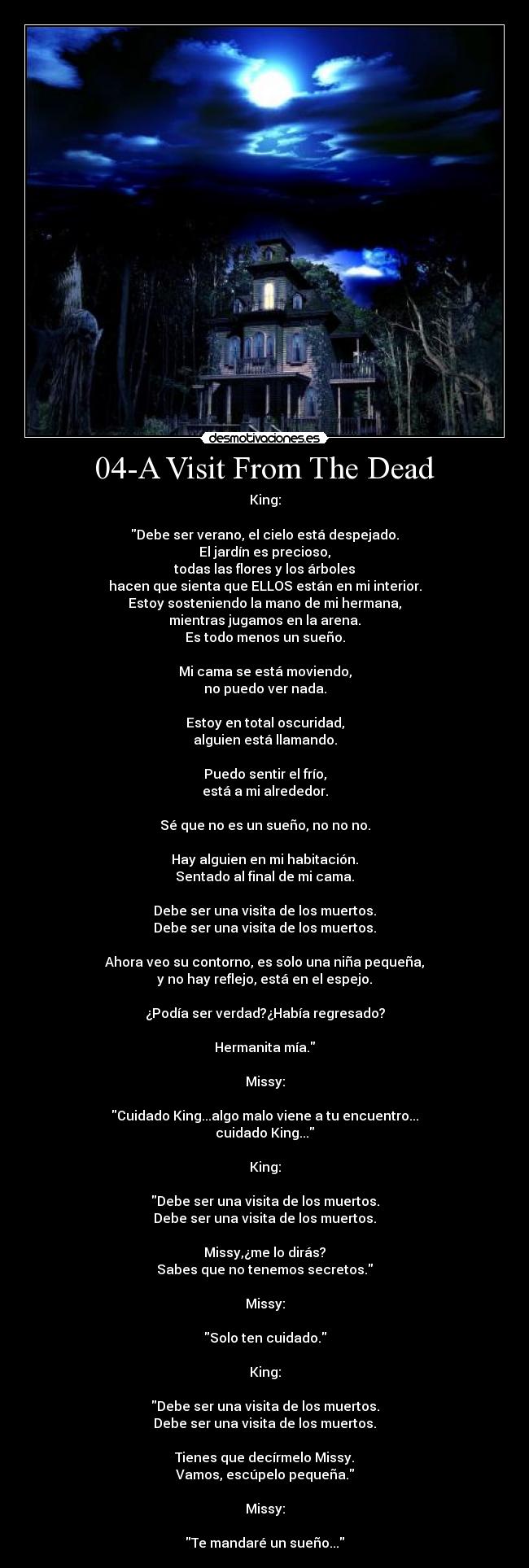 04-A Visit From The Dead - King:

Debe ser verano, el cielo está despejado.
El jardín es precioso,
todas las flores y los árboles
hacen que sienta que ELLOS están en mi interior.
Estoy sosteniendo la mano de mi hermana,
mientras jugamos en la arena.
Es todo menos un sueño.

Mi cama se está moviendo,
no puedo ver nada.

Estoy en total oscuridad,
alguien está llamando.

Puedo sentir el frío,
está a mi alrededor.

Sé que no es un sueño, no no no.

Hay alguien en mi habitación.
Sentado al final de mi cama.

Debe ser una visita de los muertos.
Debe ser una visita de los muertos.

Ahora veo su contorno, es solo una niña pequeña,
y no hay reflejo, está en el espejo.

¿Podía ser verdad?¿Había regresado?

Hermanita mía.

Missy:

Cuidado King...algo malo viene a tu encuentro...
cuidado King...

King:

Debe ser una visita de los muertos.
Debe ser una visita de los muertos.

Missy,¿me lo dirás?
Sabes que no tenemos secretos.

Missy:

Solo ten cuidado.

King:

Debe ser una visita de los muertos.
Debe ser una visita de los muertos.

Tienes que decírmelo Missy.
Vamos, escúpelo pequeña.

Missy:

Te mandaré un sueño...