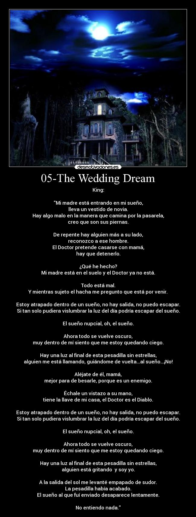 05-The Wedding Dream - King:

Mi madre está entrando en mi sueño,
lleva un vestido de novia.
Hay algo malo en la manera que camina por la pasarela,
creo que son sus piernas.

De repente hay alguien más a su lado,
reconozco a ese hombre.
El Doctor pretende casarse con mamá,
hay que detenerlo.

¿Qué he hecho?
Mi madre está en el suelo y el Doctor ya no está.

Todo está mal.
Y mientras sujeto el hacha me pregunto que está por venir.

Estoy atrapado dentro de un sueño, no hay salida, no puedo escapar.
Si tan solo pudiera vislumbrar la luz del día podría escapar del sueño.

El sueño nupcial, oh, el sueño.

Ahora todo se vuelve oscuro,
muy dentro de mí siento que me estoy quedando ciego.

Hay una luz al final de esta pesadilla sin estrellas,
alguien me está llamando, guiándome de vuelta...al sueño...¡No!

Aléjate de él, mamá,
mejor para de besarle, porque es un enemigo.

Échale un vistazo a su mano,
tiene la llave de mi casa, el Doctor es el Diablo.

Estoy atrapado dentro de un sueño, no hay salida, no puedo escapar.
Si tan solo pudiera vislumbrar la luz del día podría escapar del sueño.

El sueño nupcial, oh, el sueño.

Ahora todo se vuelve oscuro,
muy dentro de mí siento que me estoy quedando ciego.

Hay una luz al final de esta pesadilla sin estrellas,
alguien está gritando  y soy yo.

A la salida del sol me levanté empapado de sudor.
La pesadilla había acabado.
El sueño al que fuí enviado desaparece lentamente.

No entiendo nada.