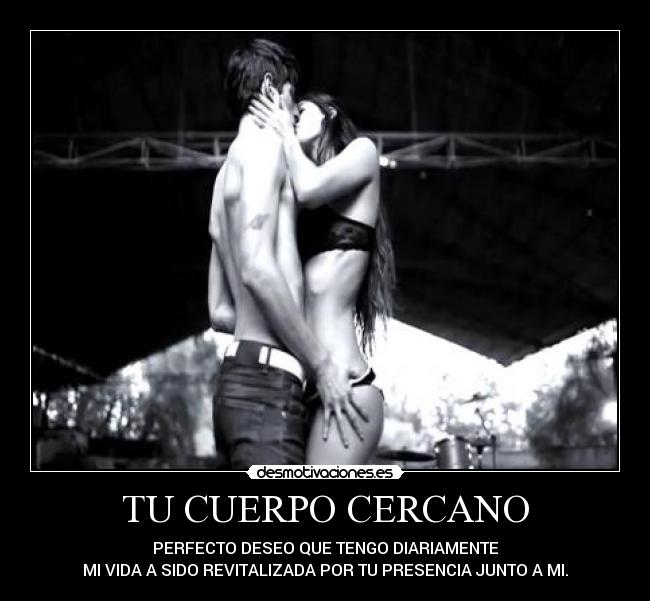 TU CUERPO CERCANO - PERFECTO DESEO QUE TENGO DIARIAMENTE
MI VIDA A SIDO REVITALIZADA POR TU PRESENCIA JUNTO A MI.