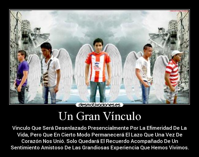 Un Gran Vínculo - Vinculo Que Será Desenlazado Presencialmente Por La Efimeridad De La
Vida, Pero Que En Cierto Modo Permanecerá El Lazo Que Una Vez De
Corazón Nos Unió. Solo Quedará El Recuerdo Acompañado De Un
Sentimiento Amistoso De Las Grandiosas Experiencia Que Hemos Vivimos.