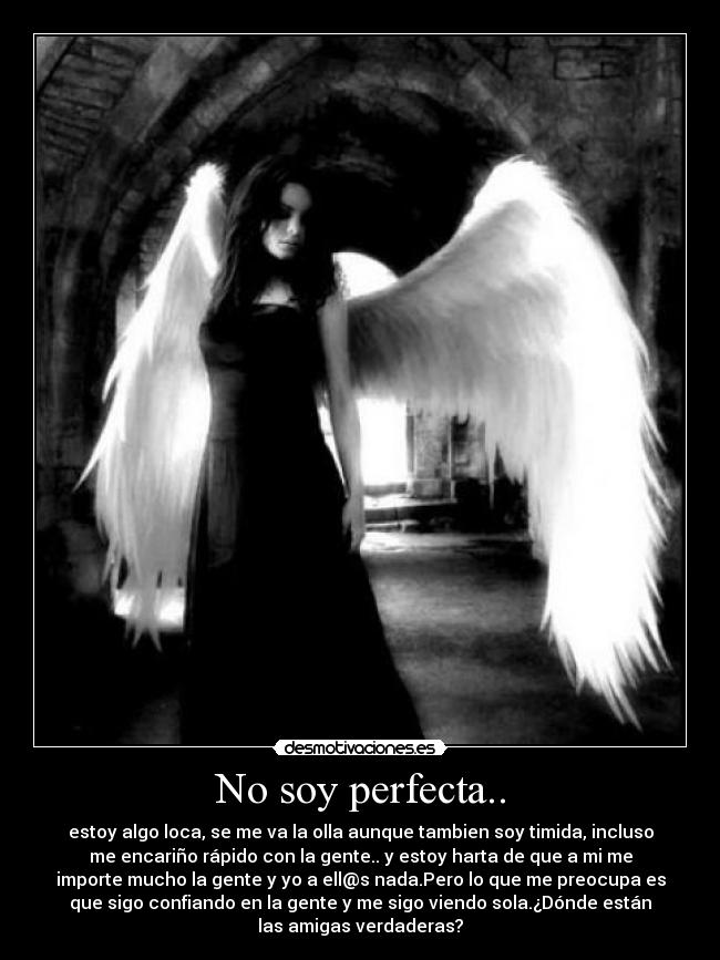 No soy perfecta.. - estoy algo loca, se me va la olla aunque tambien soy timida, incluso
me encariño rápido con la gente.. y estoy harta de que a mi me
importe mucho la gente y yo a ell@s nada.Pero lo que me preocupa es
que sigo confiando en la gente y me sigo viendo sola.¿Dónde están
las amigas verdaderas?