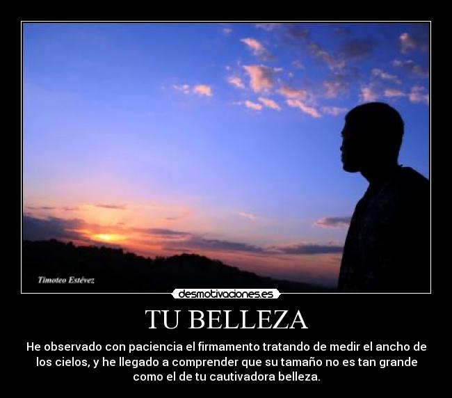 TU BELLEZA - He observado con paciencia el firmamento tratando de medir el ancho de
los cielos, y he llegado a comprender que su tamaño no es tan grande
como el de tu cautivadora belleza.