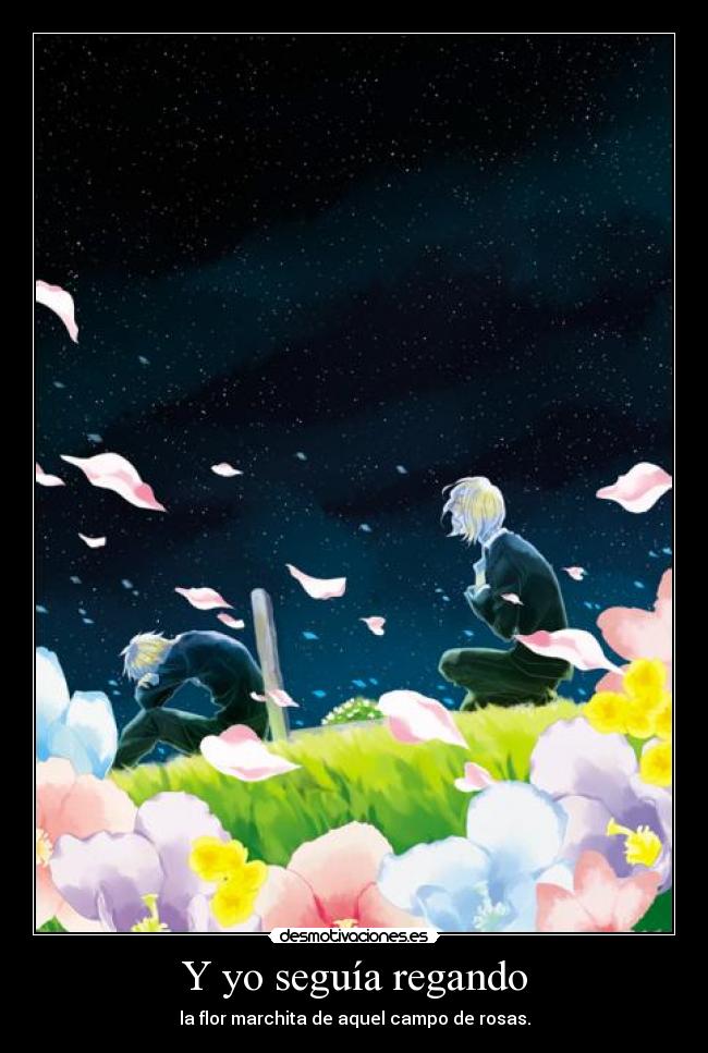 Y yo seguía regando - la flor marchita de aquel campo de rosas.