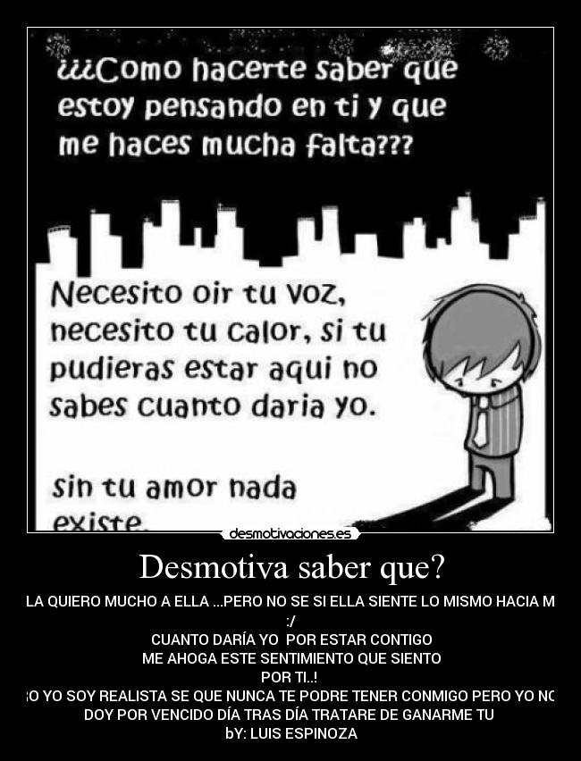 Desmotiva saber que? - LA QUIERO MUCHO A ELLA ...PERO NO SE SI ELLA SIENTE LO MISMO HACIA MI
:/
CUANTO DARÍA YO POR ESTAR CONTIGO
ME AHOGA ESTE SENTIMIENTO QUE SIENTO
POR TI..!
PERO YO SOY REALISTA SE QUE NUNCA TE PODRE TENER CONMIGO PERO YO NO ME
DOY POR VENCIDO DÍA TRAS DÍA TRATARE DE GANARME TU ♥
bY: LUIS ESPINOZA