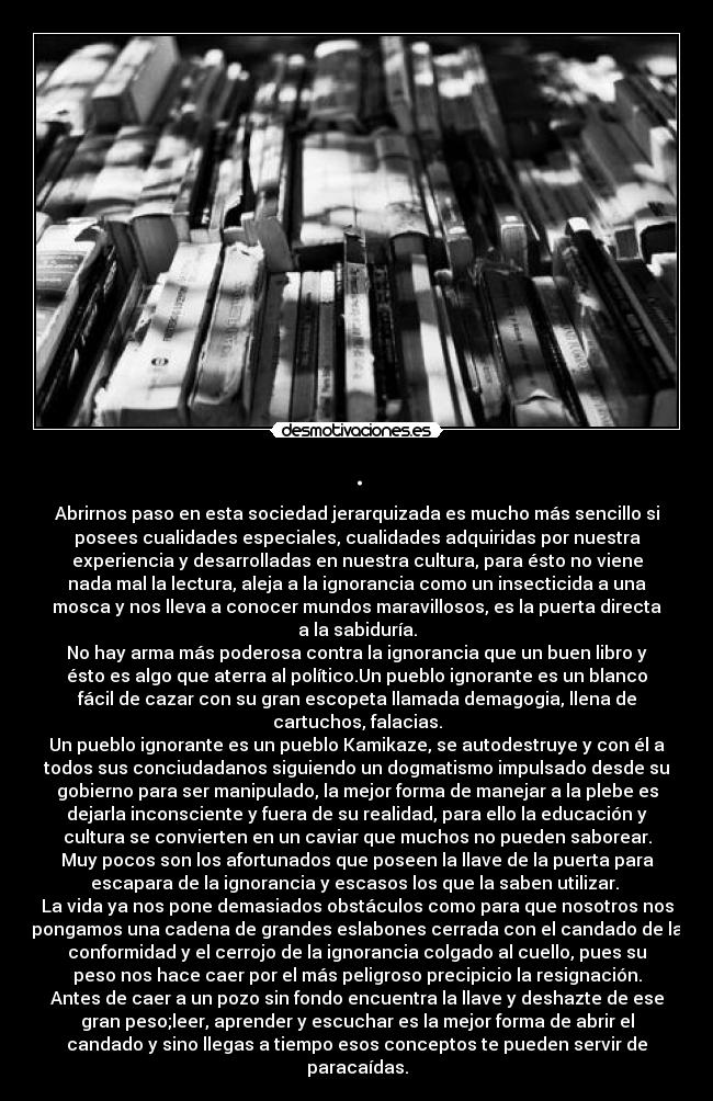 . - Abrirnos paso en esta sociedad jerarquizada es mucho más sencillo si
posees cualidades especiales, cualidades adquiridas por nuestra
experiencia y desarrolladas en nuestra cultura, para ésto no viene
nada mal la lectura, aleja a la ignorancia como un insecticida a una
mosca y nos lleva a conocer mundos maravillosos, es la puerta directa
a la sabiduría.
No hay arma más poderosa contra la ignorancia que un buen libro y
ésto es algo que aterra al político.Un pueblo ignorante es un blanco
fácil de cazar con su gran escopeta llamada demagogia, llena de
cartuchos, falacias.
Un pueblo ignorante es un pueblo Kamikaze, se autodestruye y con él a
todos sus conciudadanos siguiendo un dogmatismo impulsado desde su
gobierno para ser manipulado, la mejor forma de manejar a la plebe es
dejarla inconsciente y fuera de su realidad, para ello la educación y
cultura se convierten en un caviar que muchos no pueden saborear.
Muy pocos son los afortunados que poseen la llave de la puerta para
escapara de la ignorancia y escasos los que la saben utilizar.
La vida ya nos pone demasiados obstáculos como para que nosotros nos
pongamos una cadena de grandes eslabones cerrada con el candado de la
conformidad y el cerrojo de la ignorancia colgado al cuello, pues su
peso nos hace caer por el más peligroso precipicio la resignación.
Antes de caer a un pozo sin fondo encuentra la llave y deshazte de ese
gran peso;leer, aprender y escuchar es la mejor forma de abrir el
candado y sino llegas a tiempo esos conceptos te pueden servir de
paracaídas.