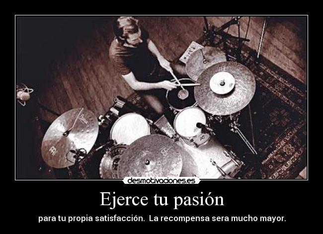 Ejerce tu pasión - para tu propia satisfacción. La recompensa sera mucho mayor.