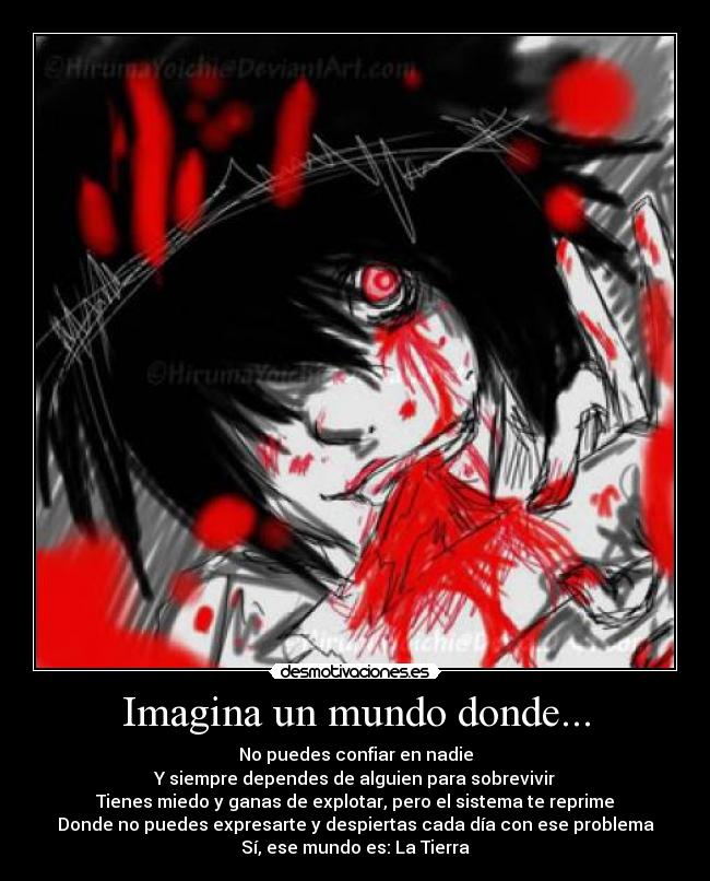 Imagina un mundo donde... - No puedes confiar en nadie
Y siempre dependes de alguien para sobrevivir
Tienes miedo y ganas de explotar, pero el sistema te reprime
Donde no puedes expresarte y despiertas cada día con ese problema
Sí, ese mundo es: La Tierra