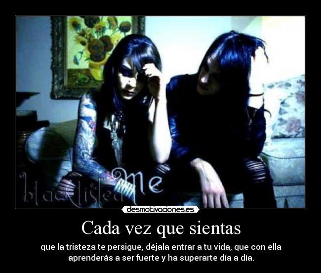 Cada vez que sientas - que la tristeza te persigue, déjala entrar a tu vida, que con ella
aprenderás a ser fuerte y ha superarte día a día.