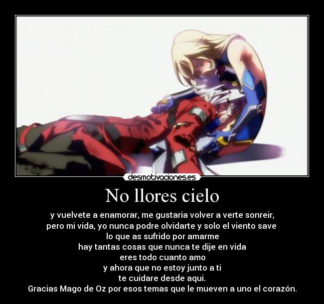 No llores cielo - y vuelvete a enamorar, me gustaria volver a verte sonreir,
pero mi vida, yo nunca podre olvidarte y solo el viento save
lo que as sufrido por amarme
hay tantas cosas que nunca te dije en vida
eres todo cuanto amo
y ahora que no estoy junto a ti
te cuidare desde aqui.
Gracias Mago de Oz por esos temas que le mueven a uno el corazón.