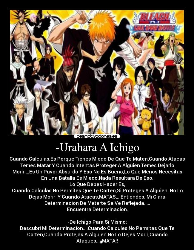 -Urahara A Ichigo - Cuando Calculas,Es Porque Tienes Miedo De Que Te Maten,Cuando Atacas
Temes Matar Y Cuando Intentas Proteger A Alguien Temes Dejarlo
Morir....Es Un Pavor Absurdo Y Eso No Es Bueno,Lo Que Menos Necesitas
En Una Batalla Es Miedo,Nada Resultara De Eso.
Lo Que Debes Hacer Es,
Cuando Calculas No Permites Que Te Corten,Si Proteges A Alguien..No Lo
Dejas Morir Y Cuando Atacas,MATAS....Entiendes..Mi Clara
Determinacion De Matarte Se Ve Reflejada.....
Encuentra Determinacion.
-De Ichigo Para Si Mismo:
Descubri Mi Determinacion....Cuando Calcules No Permitas Que Te
Corten,Cuando Protejas A Alguien No Lo Dejes Morir,Cuando
Ataques...¡¡MATA!!