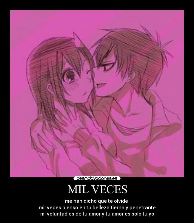 MIL VECES - me han dicho que te olvide
mil veces pienso en tu belleza tierna y penetrante
mi voluntad es de tu amor y tu amor es solo tu yo