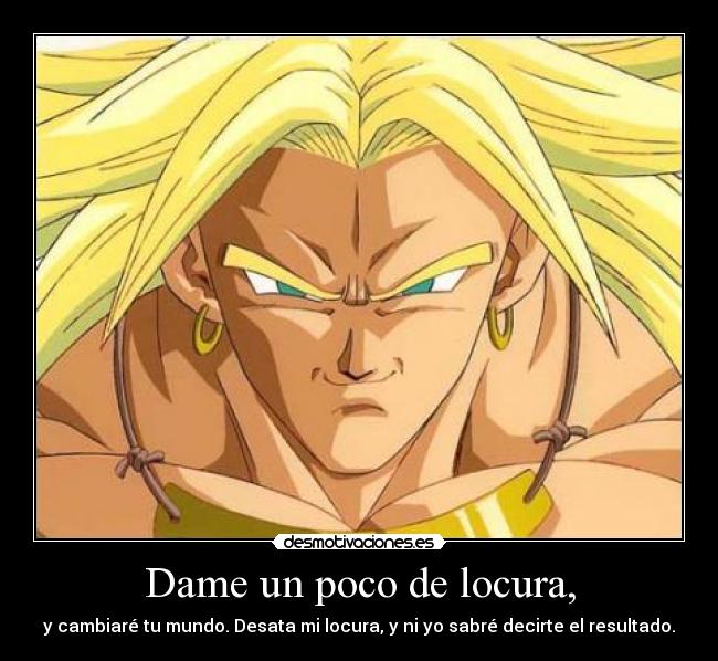 Dame un poco de locura, - y cambiaré tu mundo. Desata mi locura, y ni yo sabré decirte el resultado.