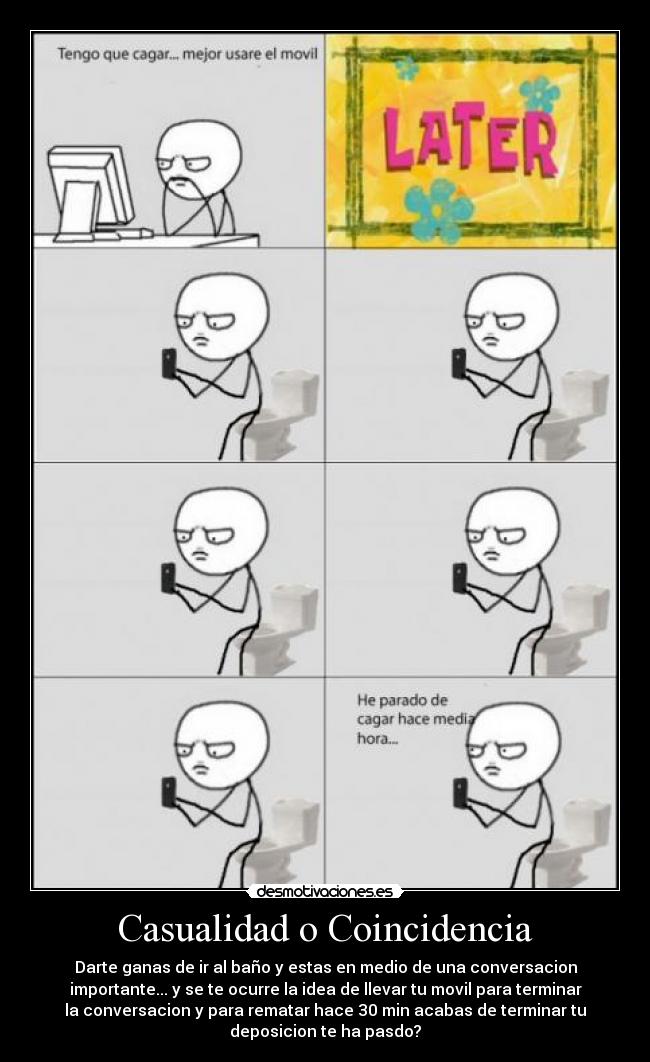 Casualidad o Coincidencia - Darte ganas de ir al baño y estas en medio de una conversacion
importante... y se te ocurre la idea de llevar tu movil para terminar
la conversacion y para rematar hace 30 min acabas de terminar tu
deposicion te ha pasdo?