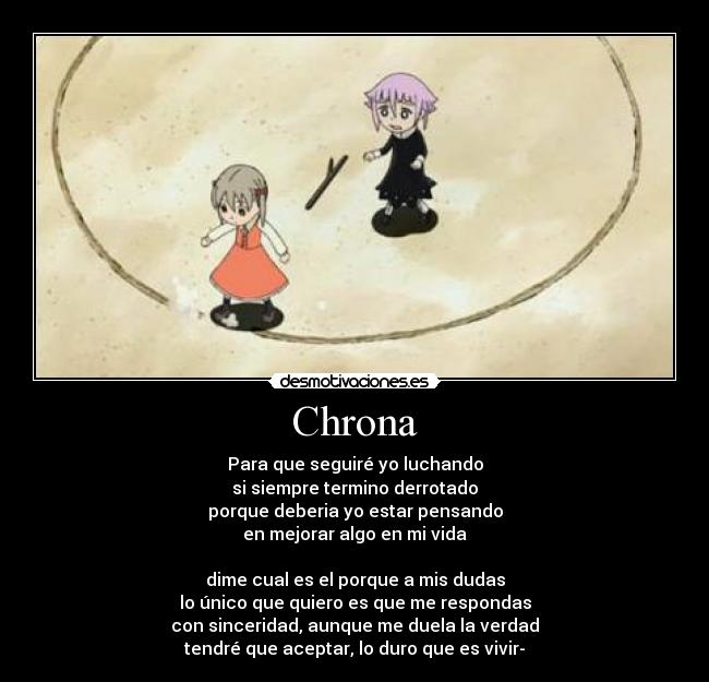 Chrona - Para que seguiré yo luchando
si siempre termino derrotado
porque deberia yo estar pensando
en mejorar algo en mi vida

dime cual es el porque a mis dudas
lo único que quiero es que me respondas
con sinceridad, aunque me duela la verdad
tendré que aceptar, lo duro que es vivir-