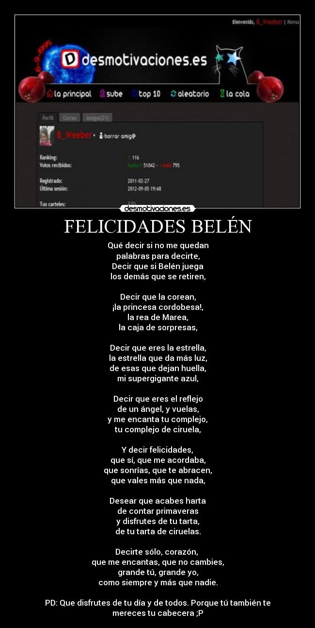 FELICIDADES BELÉN - Qué decir si no me quedan
palabras para decirte,
Decir que si Belén juega
los demás que se retiren,

Decir que la corean,
¡la princesa cordobesa!,
la rea de Marea,
la caja de sorpresas,

Decir que eres la estrella,
la estrella que da más luz,
de esas que dejan huella,
mi supergigante azul,

Decir que eres el reflejo
de un ángel, y vuelas,
y me encanta tu complejo,
tu complejo de ciruela,

Y decir felicidades,
que sí, que me acordaba,
que sonrías, que te abracen,
que vales más que nada,

Desear que acabes harta
de contar primaveras
y disfrutes de tu tarta,
de tu tarta de ciruelas.

Decirte sólo, corazón, 
que me encantas, que no cambies,
grande tú, grande yo,
como siempre y más que nadie.

PD: Que disfrutes de tu día y de todos. Porque tú también te mereces tu cabecera ;P