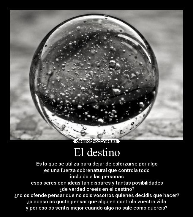 El destino - Es lo que se utiliza para dejar de esforzarse por algo
es una fuerza sobrenatural que controla todo
incluido a las personas
esos seres con ideas tan dispares y tantas posibilidades
¿de verdad creeis en el destino?
¿no os ofende pensar que no sois vosotros quienes decidis que hacer?
¿o acaso os gusta pensar que alguien controla vuestra vida
y por eso os sentis mejor cuando algo no sale como quereis?